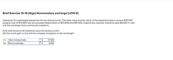 Brief Exercise 10-16 (Algo) Nonmonetary exchange [LO10-6]
Calaveras Tire exchanged equipment for two pickup trucks. The book value and fair value of the equipment given up were $25,000
(original cost of $72,500 less accumulated depreciation of $47,500) and $31,500, respectively. Assume Calaveras paid $5,500 in cash
and the exchange lacks commercial substance.
(1) At what amount will Calaveras value the pickup trucks?
(2) How much gain or loss will the company recognize on the exchange?
(1) Value of pickup trucks
(2) Gain on exchange
$
$
37,000
6,500