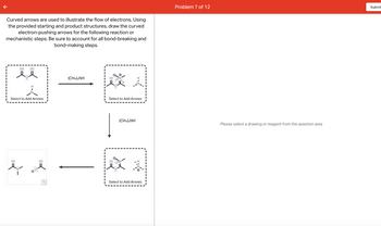 Curved arrows are used to illustrate the flow of electrons. Using
the provided starting and product structures, draw the curved
electron-pushing arrows for the following reaction or
mechanistic steps. Be sure to account for all bond-breaking and
bond-making steps.
:0:
:O:
Hil
:O:
H
Select to Add Arrows
:0:
(CH3)2NH
:O:
:0:
H
Select to Add Arrows
(CH3)2NH
•ON
H
HH
H
Select to Add Arrows
HI
I
I
HI
Problem 7 of 12
Please select a drawing or reagent from the question area
Submit