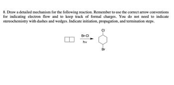 **Mechanism for Halogenation Reaction**

**Question 8:** Draw a detailed mechanism for the following reaction. Remember to use the correct arrow conventions for indicating electron flow and to keep track of formal charges. You do not need to indicate stereochemistry with dashes and wedges. Indicate initiation, propagation, and termination steps.

**Reaction Scheme:**

![Reaction Scheme](halogenation_reaction.png)

Reaction conditions:
- Reagent: Br-Cl
- Irradiation: hv (light)

**Explanation:**

The reaction involves the halogenation of a cyclohexane ring using a bromine chloride (Br-Cl) reagent under the influence of light (hv). The steps to be illustrated in the detailed mechanism are:

1. **Initiation Step:**
   - Br-Cl bond cleavage occurs under the influence of light, generating reactive intermediates (radicals).
     \[
     \text{Br-Cl} \xrightarrow{hv} \text{Br}^• + \text{Cl}^•
     \]

2. **Propagation Steps:**
   - The bromine radical (Br•) abstracts a hydrogen atom from the cyclohexane ring, forming a cyclohexyl radical and HBr.
     \[
     \text{Br}^• + \text{C}_6\text{H}_{12} \rightarrow \text{C}_6\text{H}_{11}^• + \text{HBr}
     \]
   - The cyclohexyl radical then reacts with a chlorine molecule (Cl₂), leading to the formation of the chlorocyclohexane and a chlorine radical.
     \[
     \text{C}_6\text{H}_{11}^• + \text{Cl}_2 \rightarrow \text{C}_6\text{H}_{11}\text{Cl} + \text{Cl}^•
     \]

3. **Termination Steps:**
   - The radicals (Br• and Cl•) combine to form more stable molecules, effectively terminating the reaction.
     \[
     \text{Br}^• + \text{Cl}^• \rightarrow \text{Br-Cl}
     \]
     \[
     \text{Cl}^• + \text{Cl}^• \rightarrow \text{Cl}_2
     \]
     \[
     \text{Br}^• + \text{