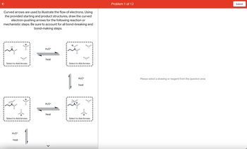 Curved arrows are used to illustrate the flow of electrons. Using
the provided starting and product structures, draw the curved
electron-pushing arrows for the following reaction or
mechanistic steps. Be sure to account for all bond-breaking and
bond-making steps.
:0:
Select to Add Arrows
Hoo H
H3O+
HHI
H
heat
H
Select to Add Arrows
+
H3O+
heat
H3O+
heat
>
R
H
H₂O
Select to Add Arrows
H₂ •H
HOO:
H3O+
heat
H.H
Select to Add Arrows
Problem 1 of 12
Please select a drawing or reagent from the question area
Submit