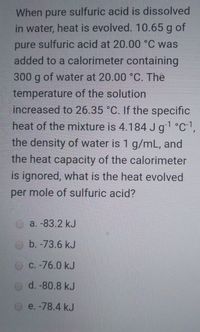 When pure sulfuric acid is dissolved
in water, heat is evolved. 10.65 g of
pure sulfuric acid at 20.00 °C was
added to a calorimeter containing
300 g of water at 20.00 °C. The
temperature of the solution
increased to 26.35 °C. If the specific
heat of the mixture is 4.184 Jg1°C1,
the density of water is 1 g/mL, and
the heat capacity of the calorimeter
is ignored, what is the heat evolved
per mole of sulfuric acid?
a. -83.2 kJ
O b. -73.6 kJ
O C. -76.0 kJ
d. -80.8 kJ
e. -78.4 kJ
