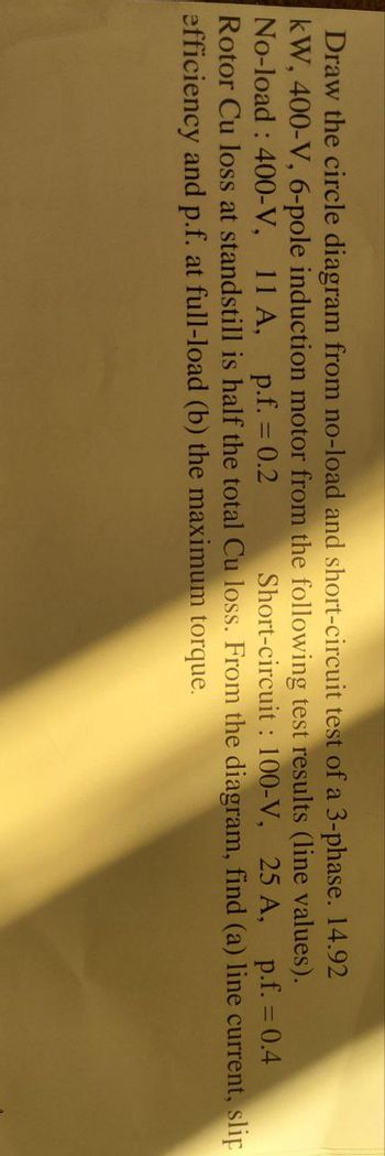 Draw the circle diagram from no-load and short-circuit test of a 3-phase. 14.92
kW, 400-V, 6-pole induction motor from the following test results (line values).
No-load: 400-V, 11 A, p.f. = 0.2 Short-circuit: 100-V, 25 A, p.f. = 0.4
Rotor Cu loss at standstill is half the total Cu loss. From the diagram, find (a) line current, slip
efficiency and p.f. at full-load (b) the maximum torque.