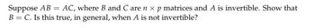 Suppose AB = AC, where B and C are n × p matrices and A is invertible. Show that
B = C. Is this true, in general, when A is not invertible?