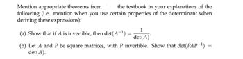 Mention appropriate theorems from
the textbook in your explanations of the
following (i.e. mention when you use certain properties of the determinant when
deriving these expressions):
(a) Show that if A is invertible, then det(A−¹) =
=
1
det(A)*
=
(b) Let A and P be square matrices, with P invertible. Show that det(PAP−¹) =
det(A).