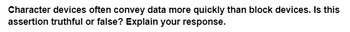 Character devices often convey data more quickly than block devices. Is this
assertion truthful or false? Explain your response.