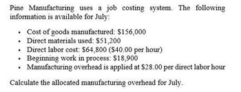 Pine Manufacturing uses a job costing system. The following
information is available for July:
⚫ Cost of goods manufactured: $156,000
⚫ Direct materials used: $51,200
•
⚫ Direct labor cost: $64,800 ($40.00 per hour)
Beginning work in process: $18,900
⚫ Manufacturing overhead is applied at $28.00 per direct labor hour
Calculate the allocated manufacturing overhead for July.