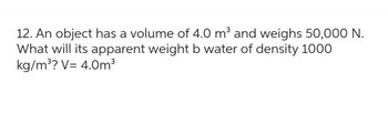 12. An object has a volume of 4.0 m³ and weighs 50,000 N.
What will its apparent weight b water of density 1000
kg/m³? V= 4.0m³