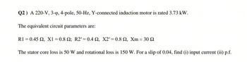 Q2) A 220-V, 3-op, 4-pole, 50-Hz, Y-connected induction motor is rated 3.73 kW.
The equivalent circuit parameters are:
R1 0.45 2, X1 = 0.8 2; R2' 0.4 S2, X2' 0.8 2, Xm = 30 2
The stator core loss is 50 W and rotational loss is 150 W. For a slip of 0.04, find (i) input current (ii) p.f.