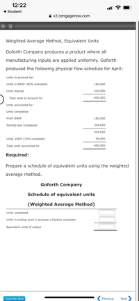 **Weighted Average Method, Equivalent Units**

Goforth Company produces a product where all manufacturing inputs are applied uniformly. Goforth produced the following physical flow schedule for April:

- **Units to account for:**
  - Units in BWIP (40% complete): 180,000
  - Units started: 420,000
  - **Total units to account for**: 600,000

- **Units accounted for:**
  - Units completed:
    - From BWIP: 180,000
    - Started and completed: 324,000
  - **Total units completed**: 504,000
  - Units, EWIP (75% complete): 96,000
  - **Total units accounted for**: 600,000

**Required:**

Prepare a schedule of equivalent units using the weighted average method.

---

**Goforth Company**

**Schedule of Equivalent Units**

*(Weighted Average Method)*

- **Units completed**: [Enter value]
- **Units in ending work in process x fraction complete**: [Enter value]
- **Equivalent units of output**: [Enter value]