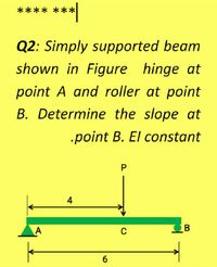 **** ***
Q2: Simply supported beam
shown in Figure hinge at
point A and roller at point
B. Determine the slope at
.point B. El constant
4
A
6.
P.
