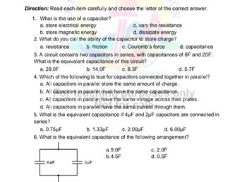 Direction: Read each item carefully and choose the letter of the correct answer.
1. What is the use of a capacitor?
a. store electrical energy
c. vary the resistance
d. dissipate energy
b. store magnetic energy
2. What do you call the ability of the capacitor to store charge?
a. resistance
b. friction
c. Coulomb's force
d. capacitance
3. A circuit contains two capacitors in series, with capacitances of 8F and 20F.
What is the equivalent capacitance of this circuit?
a. 28.0F
b. 14.0F
c. 8.3F
d. 5.7F
4. Which of the following is true for capacitors connected together in parallel?
a. All capacitors in parallel store the same amount of charge.
b. All capacitors in parallel must have the same capacitance, ny
c. All capacitors in parallel have the same voltage across their plates.
d. All capacitors in parallel have the same current through them.
5. What is the equivalent capacitance if 4µF and 2μF capacitors are connected in
series?
a. 0.75µF
b. 1.33μF
c. 2.00μF
d. 6.00μF
6. What is the equivalent capacitance of the following arrangement?
6 µF
3 μF
a.9.0F
b.4.5F
c. 2.0F
d. 0.5F