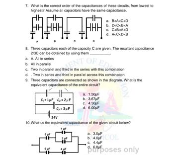 7. What is the correct order of the capacitances of these circuits, from lowest to
highest? Assume all capacitors have the same capacitance.
AANA
с
B
a. A. All in series
b. All in parallel
8. Three capacitors each of the capacity C are given. The resultant capacitance
2/3C can be obtained by using them
ENT
OF EDI
c. Two in parallel and third in the series with this combination
d. . Two in series and third in parallel across this combination
9. Three capacitors are connected as shown in the diagram. What is the
equivalent capacitance of the entire circuit?
C₁ = 1μF C₂ = 2µF
HH
6 μF
6 μF
HE
C3 = 3μF
D
2 μF
HH
24V
10. What us the equivalent capacitance of the given circuit below?
1 μF
HH
4 μF
HE
a. 1.50µF
b. 3.67µF
a. B<A<C<D
b. D<C<B<A
C. C<B<A<D
d. A<C<D<B
c. 4.50μF
d. 6.00μF
a. 3.0μF
b. 4.0μF COL
c. 4.4µF
d. 6.8µF
purposes only