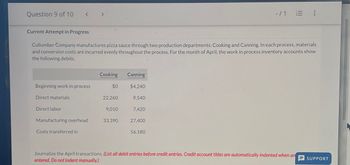 Question 9 of 10
<
Current Attempt in Progress
-/1 E:
Cullumber Company manufactures pizza sauce through two production departments: Cooking and Canning. In each process, materials
and conversion costs are incurred evenly throughout the process. For the month of April, the work in process inventory accounts show
the following debits.
Cooking
Canning
Beginning work in process
$0
$4,240
Direct materials
22,260
9.540
Direct labor
9,010
7,420
Manufacturing overhead
33,390
27,400
Costs transferred in
56,180
Journalize the April transactions. (List all debit entries before credit entries. Credit account titles are automatically indented when an
entered. Do not indent manually.)
SUPPORT