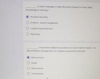 is when managers make decisions based on their skills,
knowledge & training. *
Bounded rationality.
Evidence -based management.
O Cognitive based decision.
Rationality.
corporation adapts its products to local market needs; & it
decentralizes management so it adopts polycentric attitude. *
Multi-domestic.
Global.
Multi-national.
O Transnational.
