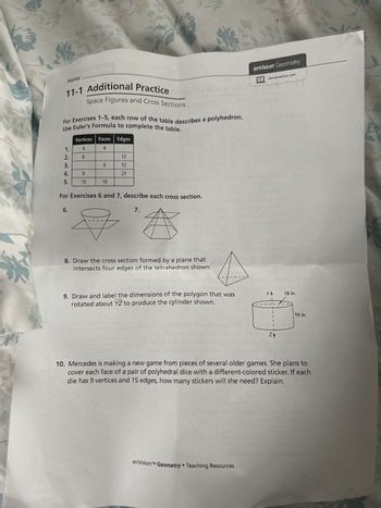 Name
11-1 Reteach to Build Understanding
Space Figures and Cross Sections
1. Match the descriptions with the diagram.
6 faces
12 edges
enVision Geometry
savvasrealize.com
wwwwwwwMM
3
8 vertices
6+8=12+2
A. Faces of a polyhedron
are polygons. Euler's
Formula is F+V=E+2,
where F is the number
of faces, V is the number
of vertices, and E is the
number of edges.
B. Rotating a polygon
about an axis of
rotation forms a
solid with circular
cross sections for
planes perpendicular
to the axis.
C. A cross section is
the intersection
of a plane and
a space figure.
Cross sections
of convex
polyhedrons are
polygons.
2. Rachel is trying to find a plane that intersects the square
pyramid to form an isosceles trapezoid. She has an example
of a cross section that is an isosceles triangle from a plane
that intersects the pyramid at points A, B, and C. Rachel
thinks that if she moves the point of intersection from A to D,
then the cross section will be the isosceles trapezoid with the
dashed line through D as shown. Explain why she is incorrect.
A
3. Draw and describe the cross section formed by
the intersection of the rectangular prism with the
plane that passes through the midpoint of the top
left edge, the midpoint of the top front edge, and
the midpoint of the left front edge.
1
Draw points where the plane intersects the edges as described.
Connect the points of intersection.
Describe the cross section.
enVision™ Geometry Teaching Resources
C
B