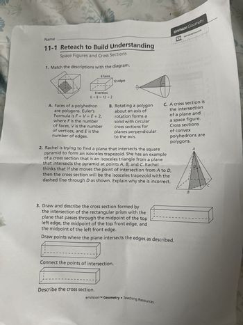 Name
11-1 Reteach to Build Understanding
Space Figures and Cross Sections
1. Match the descriptions with the diagram.
6 faces
12 edges
enVision Geometry
savvasrealize.com
wwwwwwwMM
3
8 vertices
6+8=12+2
A. Faces of a polyhedron
are polygons. Euler's
Formula is F+V=E+2,
where F is the number
of faces, V is the number
of vertices, and E is the
number of edges.
B. Rotating a polygon
about an axis of
rotation forms a
solid with circular
cross sections for
planes perpendicular
to the axis.
C. A cross section is
the intersection
of a plane and
a space figure.
Cross sections
of convex
polyhedrons are
polygons.
2. Rachel is trying to find a plane that intersects the square
pyramid to form an isosceles trapezoid. She has an example
of a cross section that is an isosceles triangle from a plane
that intersects the pyramid at points A, B, and C. Rachel
thinks that if she moves the point of intersection from A to D,
then the cross section will be the isosceles trapezoid with the
dashed line through D as shown. Explain why she is incorrect.
A
3. Draw and describe the cross section formed by
the intersection of the rectangular prism with the
plane that passes through the midpoint of the top
left edge, the midpoint of the top front edge, and
the midpoint of the left front edge.
1
Draw points where the plane intersects the edges as described.
Connect the points of intersection.
Describe the cross section.
enVision™ Geometry Teaching Resources
C
B