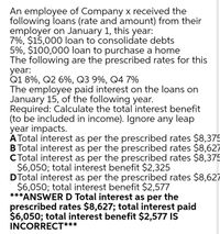 An employee of Company x received the
following loans (rate and amount) from their
employer on January 1, this year:
7%, $15,000 loan to consolidate debts
5%, $100,000 loan to purchase a home
The following are the prescribed rates for this
year:
Q1 8%, Q2 6%, Q3 9%, Q4 7%
The employee paid interest on the loans on
January 15, of the following year.
Required: Calculate the total interest benefit
(to be included in income). Ignore any leap
year impacts.
ATotal interest as per the prescribed rates $8,375
B Total interest as per the prescribed rates $8,627
CTotal interest as per the prescribed rates $8,375
$6,050; total interest benefit $2,325
DTotal interest as per the prescribed rates $8,627
$6,050; total interest benefit $2,577
***ANSWERD Total interest as per the
prescribed rates $8,627; total interest paid
$6,050; total interest benefit $2,577 IS
INCORRECT***
