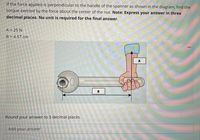 If the force applied is perpendicular to the handle of the spanner as shown in the diagram, find the
torque exerted by the force about the center of the nut. Note: Express your answer in three
decimal places. No unit is required for the final answer.
A = 25 N
B = 4.57 cm
B
Round your answer to 3 decimal places.
Add your answer
