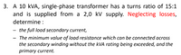 3. A 10 kVA, single-phase transformer has a turns ratio of 15:1
and is supplied from a 2,0 kV supply. Neglecting losses,
determine :
- the full load secondary current,
- The minimum value of load resistance which can be connected across
the secondary winding without the kVA rating being exceeded, and the
primary current.
