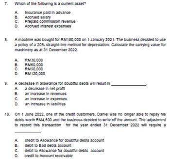 7. Which of the following is a current asset?
A. Insurance paid in advance
B. Accrued salary
C. Prepaid commission revenue
D. Accrued Interest expenses
8. A machine was bought for RM150,000 on 1 January 2021. The business decided to use
a policy of a 20% straight-line method for depreciation. Calculate the carrying value for
machinery as at 31 December 2022.
A. RM30,000
B.
RM60,000
C. RM90,000
D. RM120,000
9. A decrease in allowance for doubtful debts will result in
A. a decrease in net profit
B.
an increase in revenues
C.
D.
an increase in expenses
an Increase in Ilabilities
10. On 1 June 2022, one of the credit customers, Daniel was no longer able to repay his
debts worth RM4,500 and the business decided to write off the amount. The adjustment
to record this transaction for the year ended 31 December 2022 will require a
A.
credit to Allowance for doubtful debts account
debit to Bad debts account
B.
C.
debit to Allowance for doubtful debts account
D. credit to Account receivable