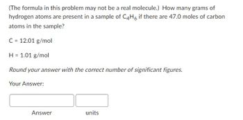 (The formula in this problem may not be a real molecule.) How many grams of
hydrogen atoms are present in a sample of C4H6 if there are 47.0 moles of carbon
atoms in the sample?
C = 12.01 g/mol
H 1.01 g/mol
=
Round your answer with the correct number of significant figures.
Your Answer:
Answer
units