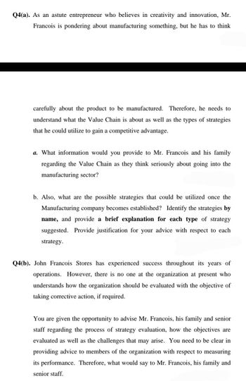 Q4(a). As an astute entrepreneur who believes in creativity and innovation, Mr.
Francois is pondering about manufacturing something, but he has to think
carefully about the product to be manufactured. Therefore, he needs to
understand what the Value Chain is about as well as the types of strategies
that he could utilize to gain a competitive advantage.
a. What information would you provide to Mr. Francois and his family
regarding the Value Chain as they think seriously about going into the
manufacturing sector?
b. Also, what are the possible strategies that could be utilized once the
Manufacturing company becomes established? Identify the strategies by
name, and provide a brief explanation for each type of strategy
suggested. Provide justification for your advice with respect to each
strategy.
Q4(b). John Francois Stores has experienced success throughout its years of
operations. However, there is no one at the organization at present who
understands how the organization should be evaluated with the objective of
taking corrective action, if required.
You are given the opportunity to advise Mr. Francois, his family and senior
staff regarding the process of strategy evaluation, how the objectives are
evaluated as well as the challenges that may arise. You need to be clear in
providing advice to members of the organization with respect to measuring
its performance. Therefore, what would say to Mr. Francois, his family and
senior staff.