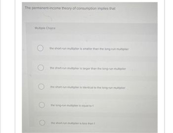 The permanent-income theory of consumption implies that
Multiple Choice
O
the short-run multiplier is smaller than the long-run multiplier
the short-run multiplier is larger than the long-run multiplier
the short-run multiplier is identical to the long-run multiplier
the long-run multiplier is equal to 1
the short-run multiplier is less than 1