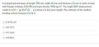 A clamped-pinned beam of length 700 mm, width 40 mm and thickness 15 mm is made of steel
with Young's modulus 210 GPa and mass density 7850 kg/m3. The single DOF displacement
model is w(t) = q1 (t)x? (L- a), where L is the beam length. The estimate of the smallest
bending natural frequency in Hz is
O 2.4979e+03
936.7075
O 397.5510
O 149.0816
