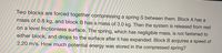 ### Physics Problem: Understanding Potential Energy in a Compressed Spring

Two blocks are forced together compressing a spring \( S \) between them. Block A has a mass of 0.8 kg, and Block B has a mass of 3.0 kg. Then the system is released from rest on a level frictionless surface. The spring, which has negligible mass, is not fastened to either block, and drops to the surface after it has expanded. Block B acquires a speed of 2.20 m/s. How much potential energy was stored in the compressed spring?

#### Explanation:

This problem involves concepts from mechanics, specifically dealing with conservation of momentum and potential energy stored in a spring. Since the surface is frictionless, we can assume that no external forces act on the system other than the spring force. This allows us to use the principle of conservation of momentum and energy.

To find the potential energy stored in the compressed spring, we can follow these steps:

1. **Conservation of Momentum:**
   - Before the system is released, the total momentum is 0 because both blocks are at rest.
   - When the system is released, the momentum of Block A and Block B must be equal and opposite to keep the total momentum zero.
   
2. **Determine the Speed of Block A:**
   - Let \( v_A \) be the speed of Block A after the spring releases.
   - According to the conservation of momentum:
     \[
     m_A v_A = m_B v_B
     \]
   - Substituting the given values:
     \[
     0.8 \text{ kg} \cdot v_A = 3.0 \text{ kg} \cdot 2.20 \text{ m/s}
     \]
   - Solving for \( v_A \):
     \[
     v_A = \frac{3.0 \text{ kg} \cdot 2.20 \text{ m/s}}{0.8 \text{ kg}} = 8.25 \text{ m/s}
     \]

3. **Conservation of Energy:**
   - The potential energy stored in the spring is converted into the kinetic energy of both blocks.
   - The total kinetic energy after the release can be given by:
     \[
     \frac{1}{2} m_A v_A^2 + \frac{1}{2} m_B v