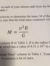 To determine the mass \( M \) of a galaxy, we use the formula:

\[
M = \frac{v^2 R}{G}
\]

Here, \( v \) is the velocity, \( R \) is the radius from a specified point, and \( G \) is the gravitational constant, which has a value of \( 4.31 \times 10^{-6} \) in astronomical units. This equation is used to calculate the gravitational mass within the galaxy. It’s important to measure \( R \) accurately as shown in "column B in Table 1" and to consider that galaxies can contain a significant number of stars.