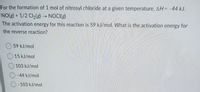 For the formation of 1 mol of nitrosyl chloride at a given temperature, AH = -44 kJ.
NO(g) + 1/2 Cl2(g)NOCI(g)
The activation energy for this reaction is 59 kJ/mol. What is the activation energy for
the reverse reaction?
O 59 kJ/mol
O 15 kJ/mol
O 103 kJ/mol
-44 kJ/mol
- 103 kJ/mol
