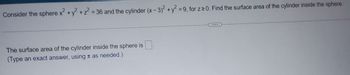 Consider the sphere x² + y² + z² = 36 and the cylinder (x-3)² + y² = 9, for z≥0. Find the surface area of the cylinder inside the sphere.
The surface area of the cylinder inside the sphere is
(Type an exact answer, using as needed.)