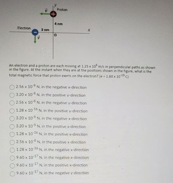 Electron
3 nm
Proton
4 nm
O
X
An electron and a proton are each moving at 1.25 x 105 m/s in perpendicular paths as shown
in the figure. At the instant when they are at the positions shown in the figure, what is the
total magnetic force that proton exerts on the electron? (e = 1.60 x 10-19 c)
C)
-8
2.56 x 108 N, in the negative x-direction
3.20 x 10-8 N. in the positive y-direction
-8
2.56 x 10° N, in the negative y-direction
1.28 x 10-16 N. in the positive y-direction
3.20 x 108 N, in the negative x-direction
3.20 x 10-8 N. in the positive x-direction
1.28 x 10-16
N, in the positive x-direction
2.56 x 10-8 N, in the positive x-direction
O
1.28 x 10-16 N. in the negative x-direction
9.60 x 10-17
N. in the negative x-direction
9.60 x 10-17
N, in the positive x-direction
9.60 x 10-17 N. in the negative y-direction