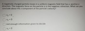 **Problem Statement:**

A negatively charged particle moves in a uniform magnetic field that has a positive x-direction. The magnetic force on the particle is in the negative z-direction. What can you conclude about the z-component of the particle’s velocity?

**Options:**

- \( v_z < 0 \)
- \( v_z = 0 \)
- Not enough information given to decide
- \( v_z > 0 \)