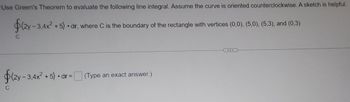 Use Green's Theorem to evaluate the following line integral. Assume the curve is oriented counterclockwise. A sketch is helpful.
$(2y-3,4x²+5) dr, where C is the boundary of the rectangle with vertices (0,0), (5,0), (5,3), and (0,3)
C
$(2y - 3,4x² + 5) •dr=
C
(Type an exact answer.)