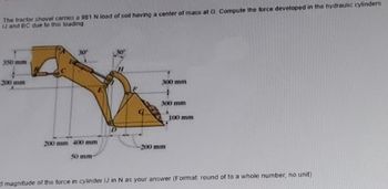 The tractor shovel carries a 981 N load of soil having a center of mass at G. Compute the force developed in the hydraulic cylinders
IJ and BC due to this loading.
350 mm
200 mm
30º
200 mm 400 mm
50 mm-
300 mm
300 mm
-200 mm
100 mm
ad magnitude of the force in cylinder IJ in N as your answer (Format: round of to a whole number, no unit)