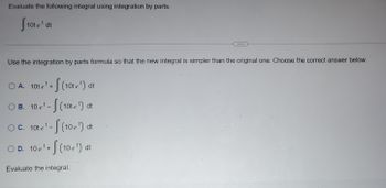 **Problem Statement:**

Evaluate the following integral using integration by parts.

\[ \int 10t e^t \, dt \]

---

**Instructions:**

Use the integration by parts formula so that the new integral is simpler than the original one. Choose the correct answer below.

**Options:**

- **A.** \[ 10t e^t + \int (10t e^t) \, dt \]

- **B.** \[ 10 e^t - \int (10t e^t) \, dt \]

- **C.** \[ 10t e^t - \int (10 e^t) \, dt \]

- **D.** \[ 10 e^t + \int (10 e^t) \, dt \]

**Task:**

Evaluate the integral.