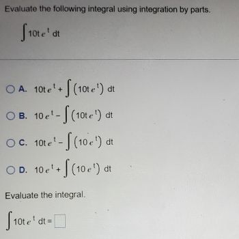 **Integrating by Parts: Example Problem**

Evaluate the following integral using integration by parts:

\[
\int 10t e^t \, dt
\]

**Choose the correct form of the integral:**

- **A.** \(10t e^t + \int (10 e^t) \, dt\)
- **B.** \(10e^t - \int (10 e^t) \, dt\)
- **C.** \(10t e^t - \int (10 e^t) \, dt\)
- **D.** \(10e^t + \int (10 e^t) \, dt\)

**Evaluate the integral:**

\[
\int 10t e^t \, dt = \text{[Answer]}
\]