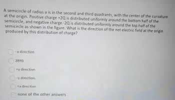 A semicircle of radius a is in the second and third quadrants, with the center of the curvature
at the origin. Positive charge +2Q is distributed uniformly around the bottom half of the
semicircle, and negative charge -2Q is distributed uniformly around the top half of the
semicircle as shown in the figure. What is the direction of the net electric field at the origin
produced by this distribution of charge?
O
O
-x direction
zero
+y direction
O-y direction.
O
+x direction
none of the other answers