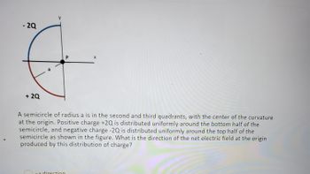 -2Q
+ 2Q
a
P
-x direction
X
A semicircle of radius a is in the second and third quadrants, with the center of the curvature
at the origin. Positive charge +2Q is distributed uniformly around the bottom half of the
semicircle, and negative charge -2Q is distributed uniformly around the top half of the
semicircle as shown in the figure. What is the direction of the net electric field at the origin
produced by this distribution of charge?