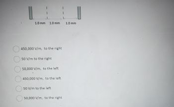 The image displays a diagram at the top with two rectangles on either side, representing plates, separated by three spaces each measuring 1.0 mm across, summing up to a total distance of 3.0 mm between the plates.

Below the diagram, a question poses multiple-choice options regarding the electric field strength and direction between the plates:

- ○ 450,000 V/m, to the right
- ○ 50 V/m to the right
- ○ 50,000 V/m, to the left
- ○ 450,000 V/m, to the left
- ○ 50 V/m to the left
- ○ 50,000 V/m, to the right

This setup is typically used to ask about electric field calculations in physics, focusing on concepts like field strength, direction, and distance between charged plates.