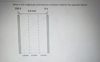 **Title: Calculating the Electric Field in a Capacitor**

**Objective:**
Determine the magnitude and direction of the electric field for the given capacitor setup.

**Description:**

The diagram illustrates a parallel plate capacitor. The left plate is connected to 150 V, and the right plate is connected to 0 V. The distance between the plates is indicated as 3.0 mm. The spacing between specific points is marked as 1.0 mm segments.

**Analysis:**

1. **Potential Difference (ΔV):**  
   - The potential difference between the plates is calculated as:
     \[
     \Delta V = 150 \, \text{V} - 0 \, \text{V} = 150 \, \text{V}
     \]

2. **Distance Between Plates (d):**  
   - The given distance between the plates is 3.0 mm, which can be converted to meters for standard SI units:
     \[
     d = 3.0 \, \text{mm} = 0.003 \, \text{m}
     \]

3. **Electric Field (E):**  
   - The electric field (E) between the plates of the capacitor can be calculated using the formula:
     \[
     E = \frac{\Delta V}{d} = \frac{150 \, \text{V}}{0.003 \, \text{m}} = 50,000 \, \text{V/m}
     \]

4. **Direction of the Electric Field:**  
   - The electric field direction is from the positive plate (150 V) to the negative plate (0 V).

**Conclusion:**

- **Magnitude of the Electric Field:** 50,000 V/m
- **Direction:** From left (150 V) to right (0 V)

This analysis of the capacitor helps understand basic electric field concepts and their calculation in electrostatics.