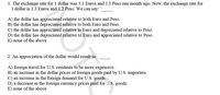 1. The exchange rate for 1 dollar was 1.1 Euros and 1.3 Peso one month ago. Now, the exchange rate for
1 dollar is 1.3 Euros and 1.2 Peso. We can say:
A) the dollar has appreciated relative to both Euro and Peso.
B) the dollar has depreciated relative to both Euro and Peso.
C) the dollar has appreciated relative to Euro and depreciated relative to Peso.
D) the dollar has depreciated relative to Euro and appreciated relative to Peso.
E) none of the above
2. An appreciation of the dollar would result in:
A) foreign travel for U.S. residents to be more expensive.
B) an increase in the dollar prices of foreign goods paid by U.S. importers.
C) an increase in the foreign demand for U.S. goods.
D) a decrease in the foreign currency prices paid for U.S. goods.
E) none of the above
