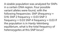 A sizable population was analyzed for SNPS
in a certain DNA region. Four possible
variant alleles were found, with the
following frequencies: SNP 1frequency =
0.91 SNP 2 frequency = 0.03 SNP 3
frequency = 0.03 SNP 4 frequency = 0.03 If
the population is in Hardy-Weinberg
equilibrium, what is the total frequency of
heterozygotes at this SNP locus?

