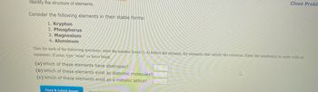 Identify the structure of elements.
Consider the following elements in their stable forms:
1. Krypton
2. Phosphorus
3. Magnesium
4. Aluminum
Then for each of the following questions, enter the number listed (1-4) before the element, for elements that satisfy the criterion. Enter the number(s) in order with no
separators. If none, type "none" or leave blank.
(a) Which of these elements have allotropes?
(b) Which of these elements exist as diatomic molecules?
(c) Which of these elements exist as a metallic lattice?
Check & Submit Answer
Close Proble
4