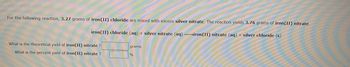 For the following reaction, 3.27 grams of iron (II) chloride are mixed with excess silver nitrate. The reaction yields 3.76 grams of iron (II) nitrate.
iron(II) chloride (aq) + silver nitrate (aq) →iron(II) nitrate (aq) + silver chloride (s)
What is the theoretical yield of iron(II) nitrate ?
What is the percent yield of iron(II) nitrate?
grams
%