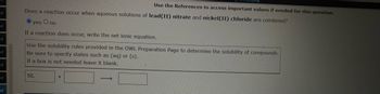 ot
ot
ot
ot
ot
t
ot
Does a reaction occur when aqueous solutions of lead(II) nitrate and nickel(II) chloride are combined?
yes O no
If a reaction does occur, write the net ionic equation.
Use the References to access important values if needed for this question.
Use the solubility rules provided in the OWL Preparation Page to determine the solubility of compounds.
Be sure to specify states such as (aq) or (s).
If a box is not needed leave it blank.
NL
+
