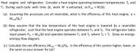 Heat engine and refrigerator. Consider a heat engine operating between temperatures Th and
Tj. During each cycle with time At, work W is extracted, so Pout = W/At.
(a) Assuming the processes are all reversible, what is the efficiency of this heat engine, n =
Wout/Qn?
(b) Now assume that the low temperature of the heat engine is lowered by a reversible
refrigerator, such that the heat engine operates between Th and T. The refrigerator takes
input power Pin = Win/At and operates between T and T, where Ti < T. Draw an energy-
entropy flow diagram.
(c) Calculate the net efficiency (Wout - Win)/Qh. Is the efficiency of this system higher, lower, or
the same as your answer for (a)?
