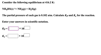 Consider the following equilibrium at 416.2 K:
NH4HS(s) NH3(g) + H₂S(g)
The partial pressure of each gas is 0.102 atm. Calculate Kp and Ke for the reaction.
Enter your answers in scientific notation.
Kp=
Kc
=
x 10
x 10