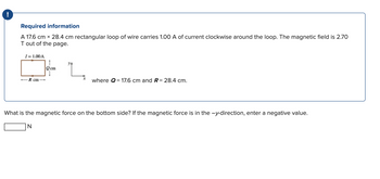 !
Required information
A 17.6 cm x 28.4 cm rectangular loop of wire carries 1.00 A of current clockwise around the loop. The magnetic field is 2.70
T out of the page.
I= 1.00 A
R cm-
↑
Qcm
ya
where Q = 17.6 cm and R = 28.4 cm.
What is the magnetic force on the bottom side? If the magnetic force is in the -y-direction, enter a negative value.
N